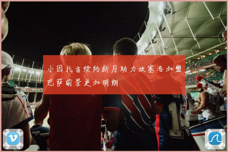 小因扎吉续约新月助力坎塞洛加盟巴萨前景更加明朗