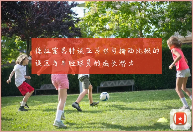 德拉富恩特谈亚马尔与梅西比较的误区与年轻球员的成长潜力