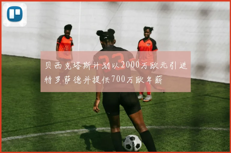 贝西克塔斯计划以2000万欧元引进特罗萨德并提供700万欧年薪