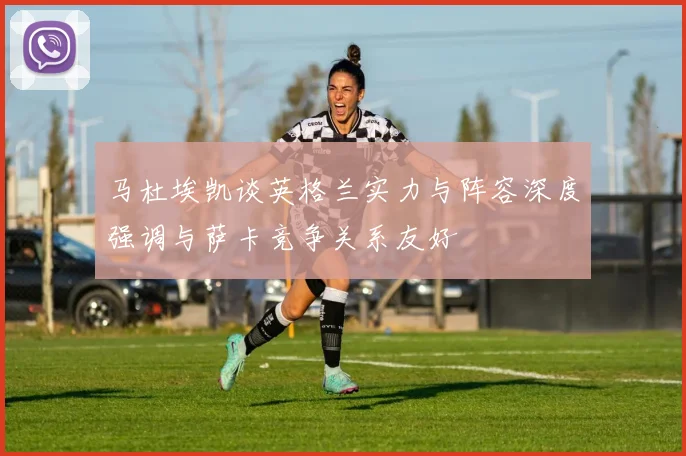 马杜埃凯谈英格兰实力与阵容深度强调与萨卡竞争关系友好