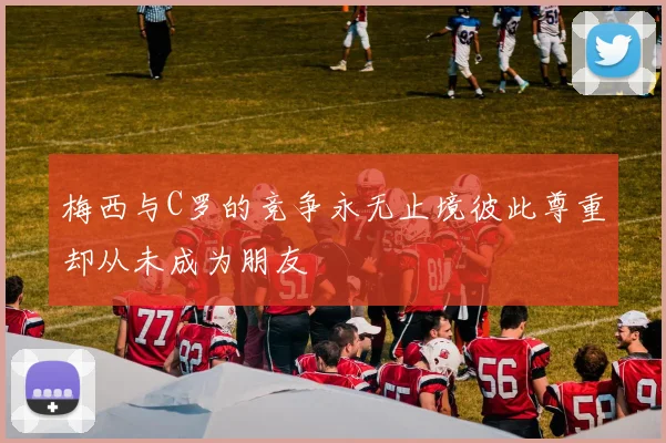 梅西与C罗的竞争永无止境彼此尊重却从未成为朋友