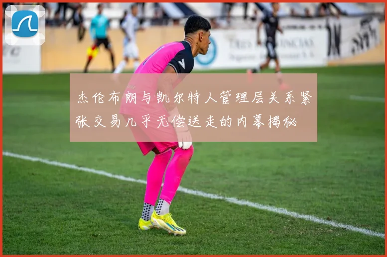 杰伦布朗与凯尔特人管理层关系紧张交易几乎无偿送走的内幕揭秘