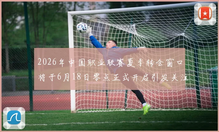 2026年中国职业联赛夏季转会窗口将于6月18日零点正式开启引发关注